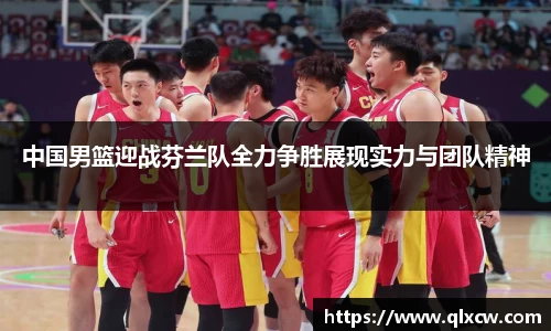 中国男篮迎战芬兰队全力争胜展现实力与团队精神